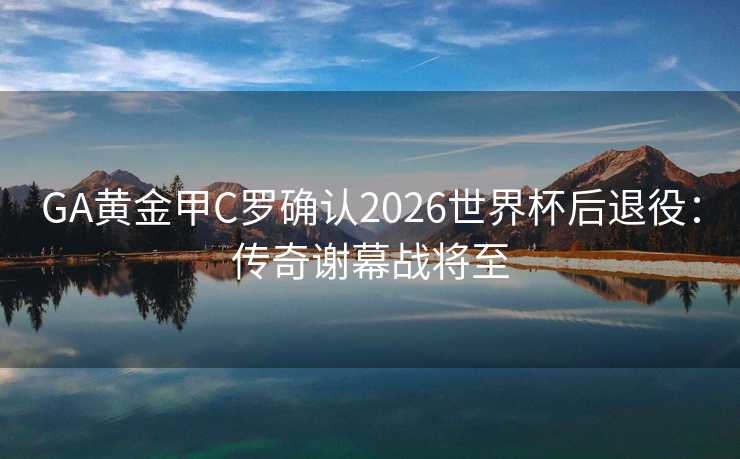 GA黄金甲C罗确认2026世界杯后退役：传奇谢幕战将至