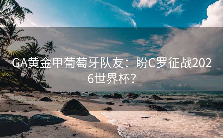 GA黄金甲葡萄牙队友:盼C罗征战2026世界杯? GA黄金甲葡萄牙队友:盼C罗征战2026世界杯?